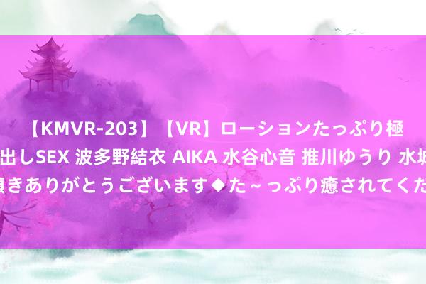 【KMVR-203】【VR】ローションたっぷり極上5人ソープ嬢と中出しSEX 波多野結衣 AIKA 水谷心音 推川ゆうり 水城奈緒 ～本日は御指名頂きありがとうございます◆た～っぷり癒されてくださいね◆～ 国产自拍视频：真确生涯，精彩顷刻间