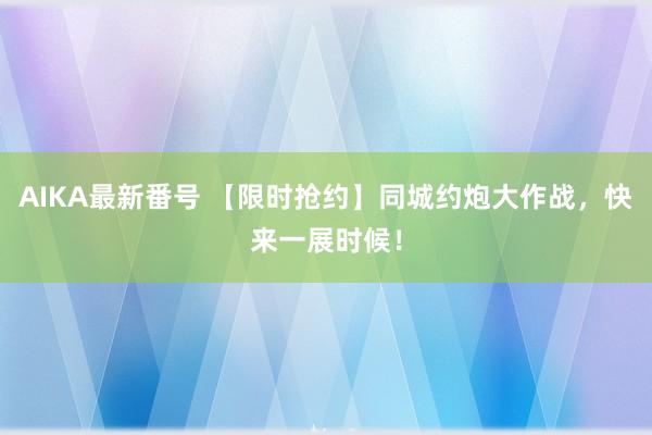 AIKA最新番号 【限时抢约】同城约炮大作战，快来一展时候！