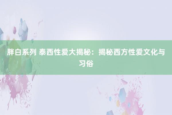 胖白系列 泰西性爱大揭秘：揭秘西方性爱文化与习俗