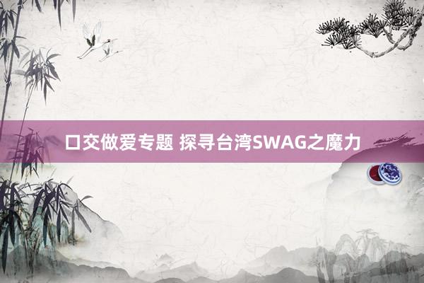 口交做爱专题 探寻台湾SWAG之魔力