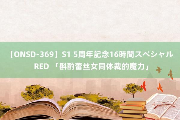 【ONSD-369】S1 5周年記念16時間スペシャル RED 「斟酌蕾丝女同体裁的魔力」