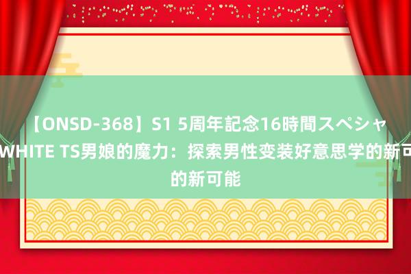 【ONSD-368】S1 5周年記念16時間スペシャル WHITE TS男娘的魔力：探索男性变装好意思学的新可能