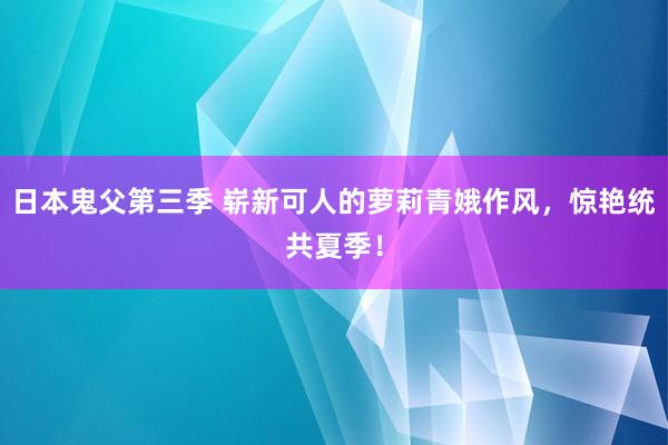 日本鬼父第三季 崭新可人的萝莉青娥作风，惊艳统共夏季！