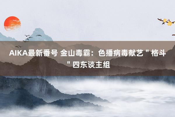 AIKA最新番号 金山毒霸：色播病毒献艺＂格斗＂四东谈主组