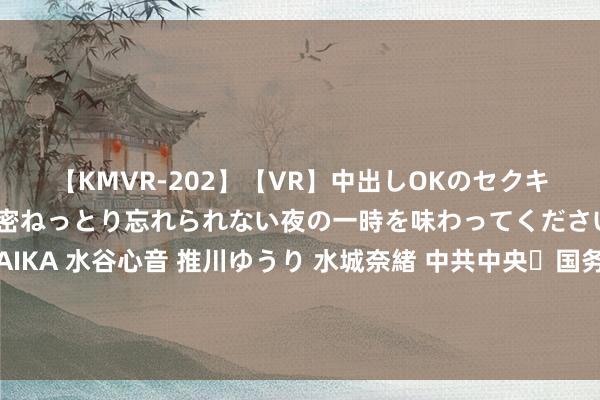 【KMVR-202】【VR】中出しOKのセクキャバにようこそ◆～濃密ねっとり忘れられない夜の一時を味わってくださいね◆～ 波多野結衣 AIKA 水谷心音 推川ゆうり 水城奈緒 中共中央 国务院对于学习愚弄“千村示范、万村整治”工程训戒有劲有用鼓动乡村全面振兴的意见