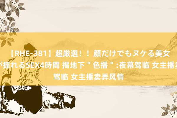 【RHE-381】超厳選！！顔だけでもヌケる美女の巨乳が揺れるSEX4時間 揭地下＂色播＂:夜幕驾临 女主播卖弄风情