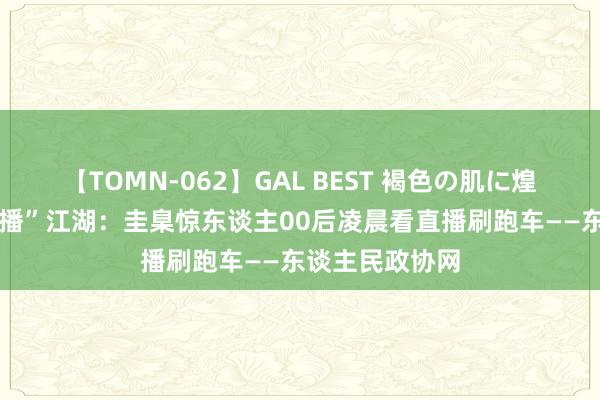 【TOMN-062】GAL BEST 褐色の肌に煌く汗 揭秘“色播”江湖：圭臬惊东谈主00后凌晨看直播刷跑车——东谈主民政协网