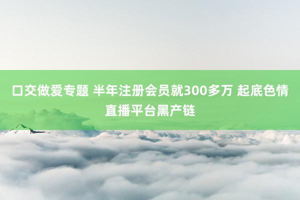 口交做爱专题 半年注册会员就300多万 起底色情直播平台黑产链