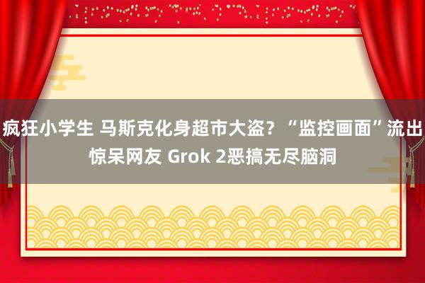 疯狂小学生 马斯克化身超市大盗？“监控画面”流出惊呆网友 Grok 2恶搞无尽脑洞