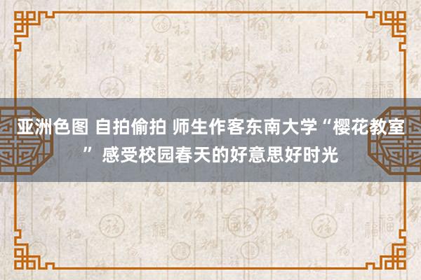 亚洲色图 自拍偷拍 师生作客东南大学“樱花教室” 感受校园春天的好意思好时光