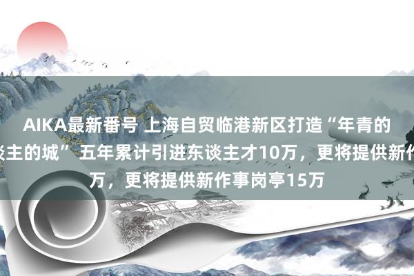 AIKA最新番号 上海自贸临港新区打造“年青的城，年青东谈主