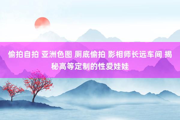 偷拍自拍 亚洲色图 厕底偷拍 影相师长远车间 揭秘高等定制的性爱娃娃