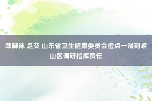 踩脚袜 足交 山东省卫生健康委员会指点一滑到崂山区调研指挥责任