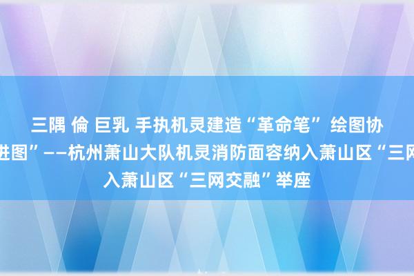 三隅 倫 巨乳 手执机灵建造“革命笔” 绘图协同解决“奋进图”——杭州萧山大队机灵消防面容纳入萧山区“三网交融”举座