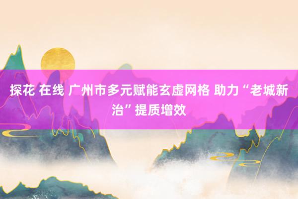 探花 在线 广州市多元赋能玄虚网格 助力“老城新治”提质增效