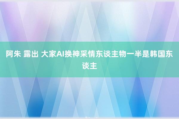 阿朱 露出 大家AI换神采情东谈主物一半是韩国东谈主