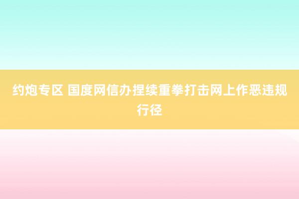 约炮专区 国度网信办捏续重拳打击网上作恶违规行径