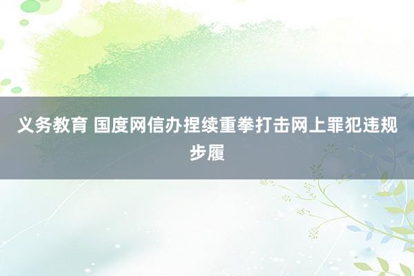 义务教育 国度网信办捏续重拳打击网上罪犯违规步履