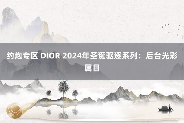 约炮专区 DIOR 2024年圣诞驱逐系列：后台光彩属目