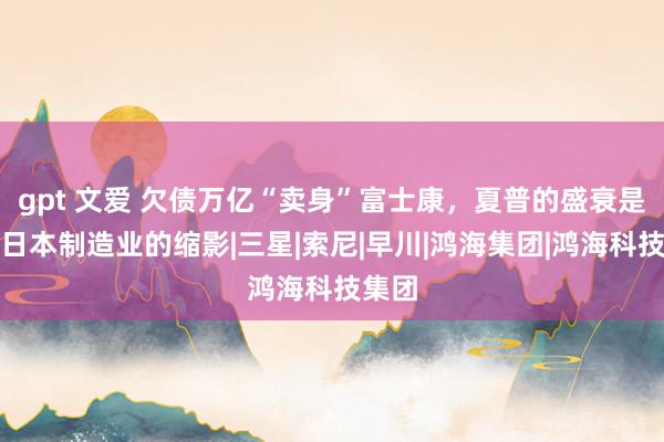 gpt 文爱 欠债万亿“卖身”富士康，夏普的盛衰是通盘日本制造业的缩影|三星|索尼|早川|鸿海集团|鸿海科技集团