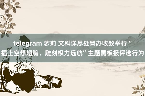 telegram 萝莉 文科详尽处置办收效举行“插上空想翅膀，雕刻极力远航”主题黑板报评选行为