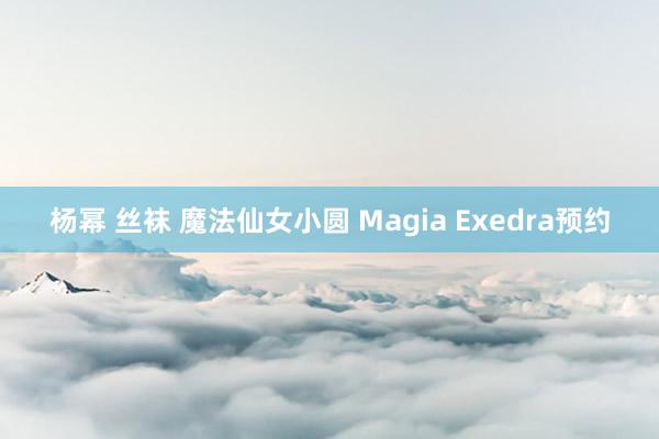 杨幂 丝袜 魔法仙女小圆 Magia Exedra预约