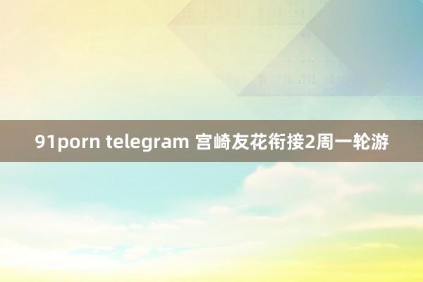 91porn telegram 宫崎友花衔接2周一轮游