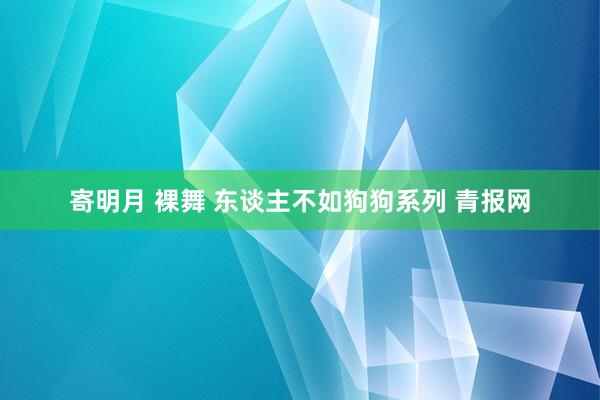 寄明月 裸舞 东谈主不如狗狗系列 青报网