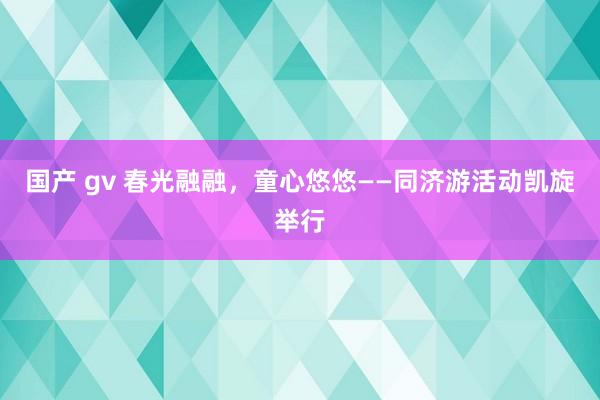 国产 gv 春光融融，童心悠悠——同济游活动凯旋举行