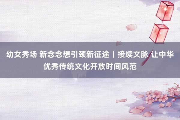 幼女秀场 新念念想引颈新征途丨接续文脉 让中华优秀传统文化开放时间风范