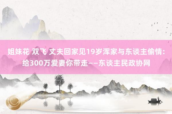 姐妹花 双飞 丈夫回家见19岁浑家与东谈主偷情:给300万爱妻你带走——东谈主民政协网