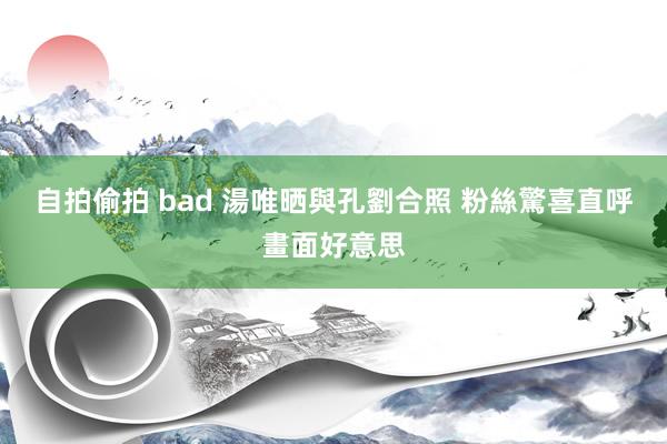 自拍偷拍 bad 湯唯晒與孔劉合照 粉絲驚喜直呼畫面好意思