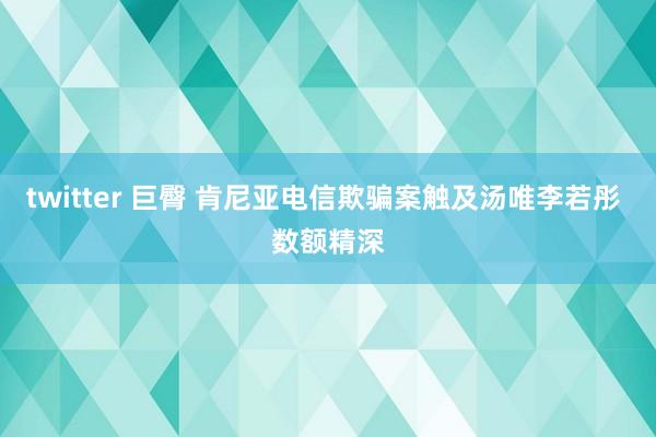 twitter 巨臀 肯尼亚电信欺骗案触及汤唯李若彤 数额精深