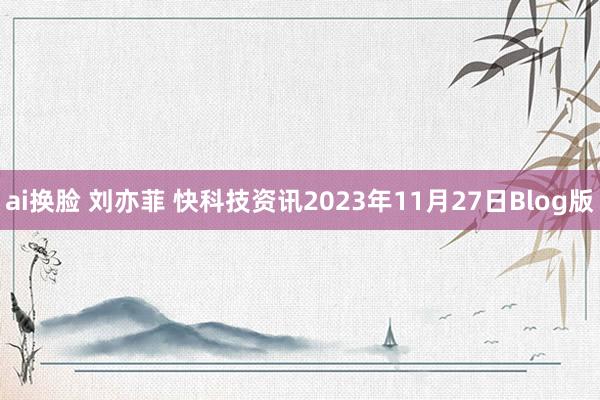 ai换脸 刘亦菲 快科技资讯2023年11月27日Blog版