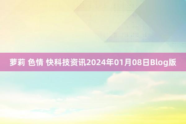 萝莉 色情 快科技资讯2024年01月08日Blog版