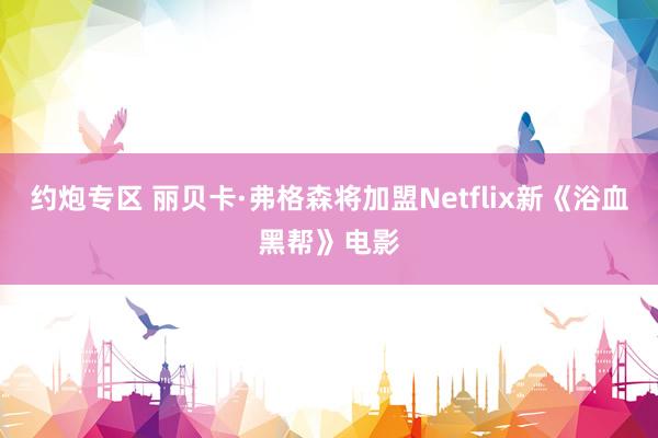 约炮专区 丽贝卡·弗格森将加盟Netflix新《浴血黑帮》电影