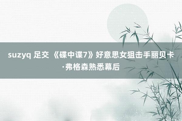 suzyq 足交 《碟中谍7》好意思女狙击手丽贝卡·弗格森熟悉幕后