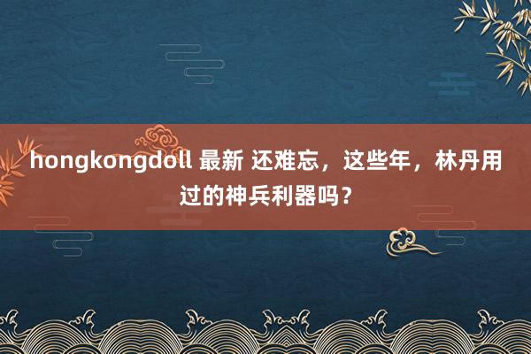 hongkongdoll 最新 还难忘，这些年，林丹用过的神兵利器吗？