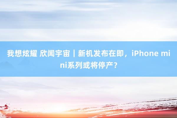 我想炫耀 欣闻宇宙｜新机发布在即，iPhone mini系列或将停产？