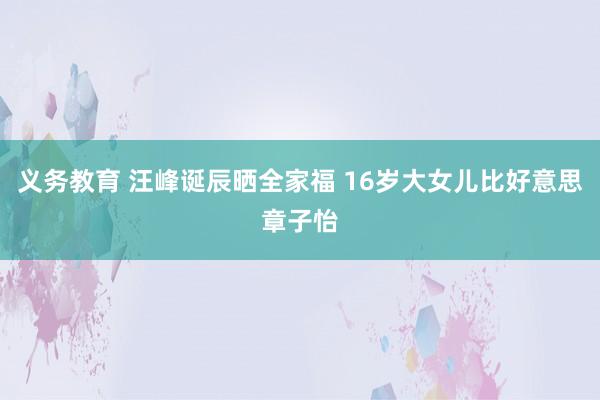 义务教育 汪峰诞辰晒全家福 16岁大女儿比好意思章子怡