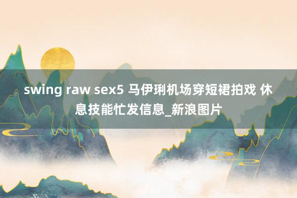 swing raw sex5 马伊琍机场穿短裙拍戏 休息技能忙发信息_新浪图片