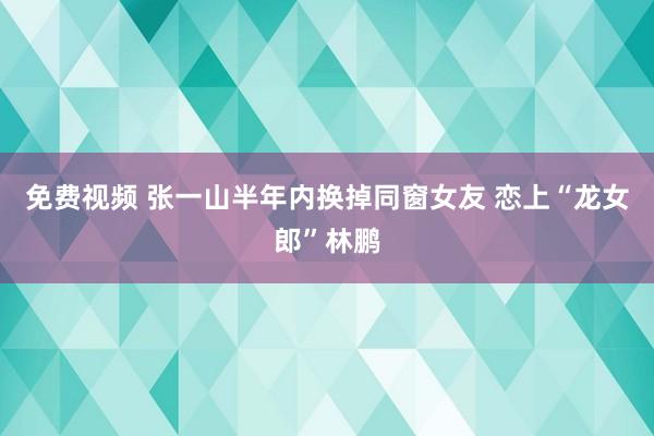 免费视频 张一山半年内换掉同窗女友 恋上“龙女郎”林鹏