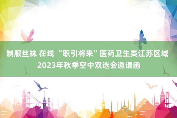 制服丝袜 在线 “职引将来”医药卫生类江苏区域 2023年秋季空中双选会邀请函