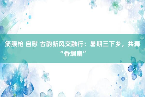 筋膜枪 自慰 古韵新风交融行：暑期三下乡，共舞“香绸扇”