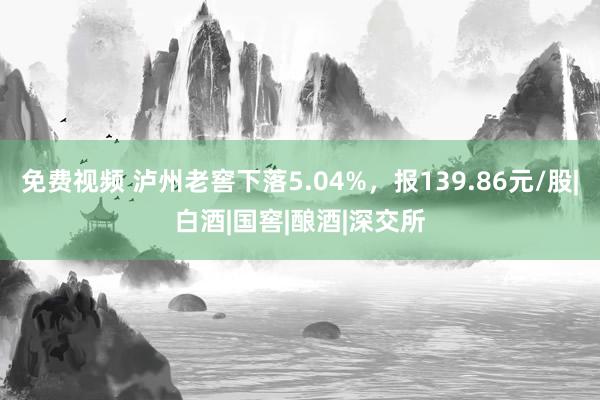 免费视频 泸州老窖下落5.04%，报139.86元/股|白酒|国窖|酿酒|深交所