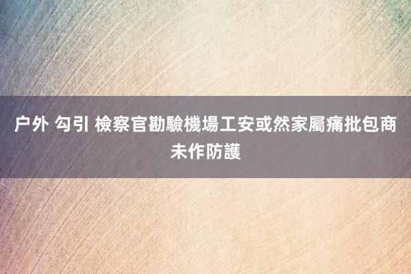 户外 勾引 檢察官勘驗機場工安或然　家屬痛批包商未作防護