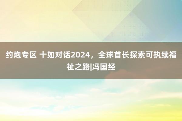 约炮专区 十如对话2024，全球首长探索可执续福祉之路|冯国经