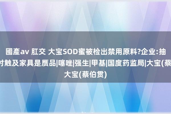 國產av 肛交 大宝SOD蜜被检出禁用原料?企业:抽样检讨触及家具是赝品|噻唑|强生|甲基|国度药监局|大宝(蔡伯贯)