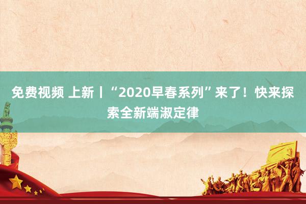 免费视频 上新丨“2020早春系列”来了！快来探索全新端淑定律