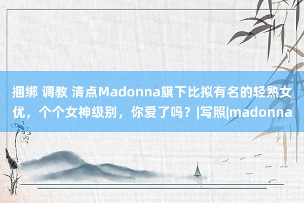 捆绑 调教 清点Madonna旗下比拟有名的轻熟女优，个个女神级别，你爱了吗？|写照|madonna